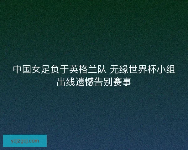 中国女足负于英格兰队 无缘世界杯小组出线遗憾告别赛事