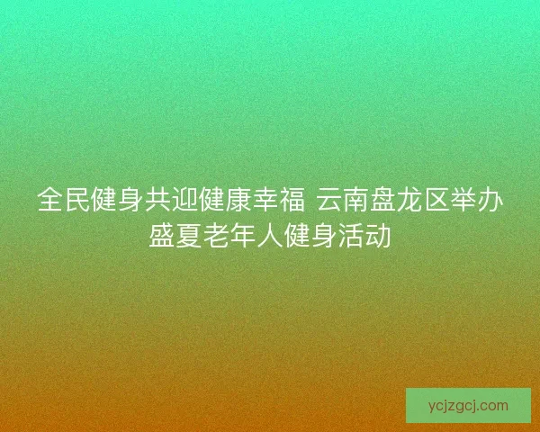 全民健身共迎健康幸福 云南盘龙区举办盛夏老年人健身活动