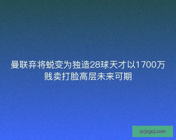 曼联弃将蜕变为独造28球天才以1700万贱卖打脸高层未来可期