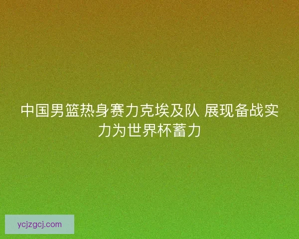中国男篮热身赛力克埃及队 展现备战实力为世界杯蓄力