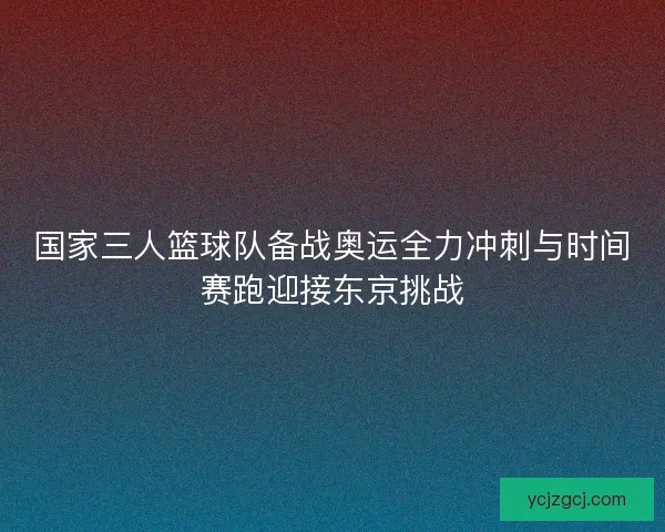 国家三人篮球队备战奥运全力冲刺与时间赛跑迎接东京挑战