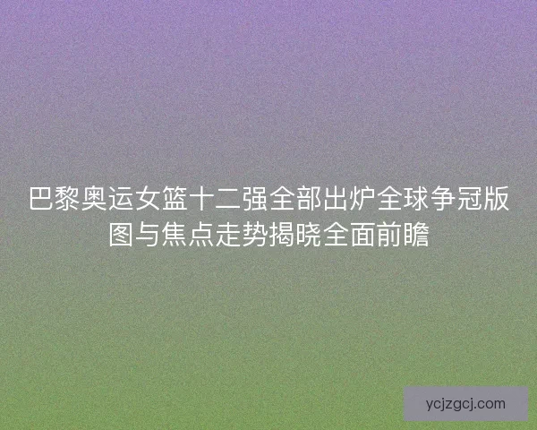 巴黎奥运女篮十二强全部出炉全球争冠版图与焦点走势揭晓全面前瞻
