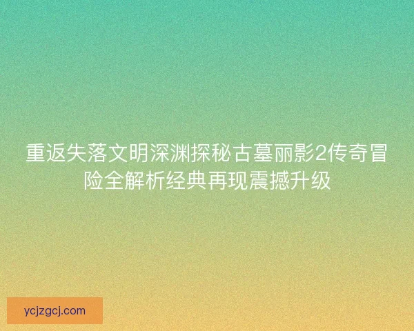 重返失落文明深渊探秘古墓丽影2传奇冒险全解析经典再现震撼升级
