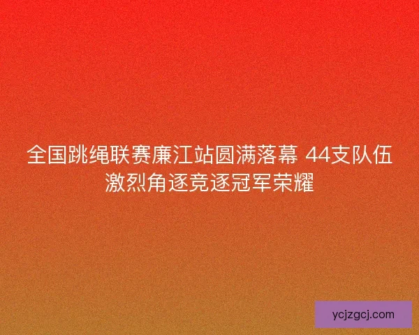 全国跳绳联赛廉江站圆满落幕 44支队伍激烈角逐竞逐冠军荣耀